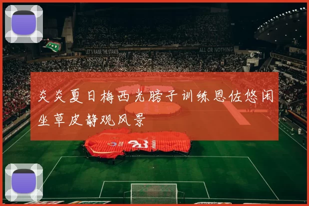 炎炎夏日梅西光膀子训练恩佐悠闲坐草皮静观风景