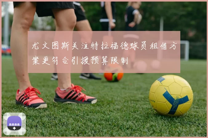尤文图斯关注特拉福德球员租借方案更符合引援预算限制