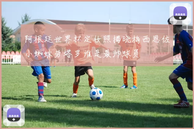 阿根廷世界杯定妆照揭晓梅西恩佐小蜘蛛劳塔罗谁是最帅球员