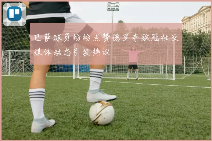 巴萨球员纷纷点赞德罗夺欧冠社交媒体动态引发热议