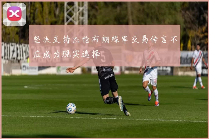 坚决支持杰伦布朗绿军交易传言不应成为现实选择