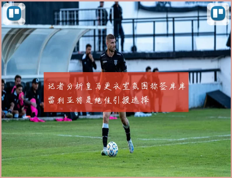 记者分析皇马更衣室氛围称签库库雷利亚将是绝佳引援选择