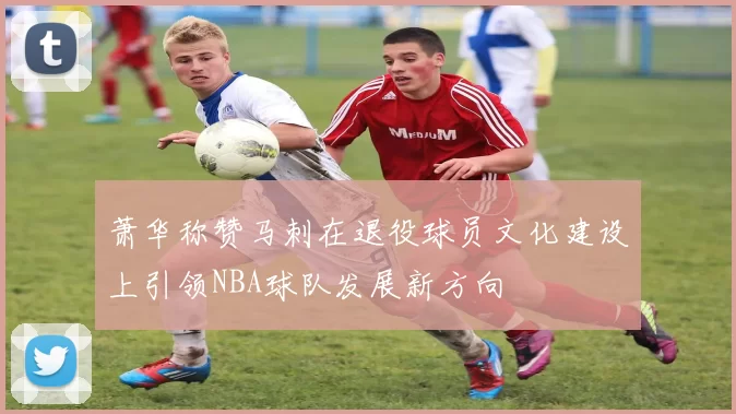 萧华称赞马刺在退役球员文化建设上引领NBA球队发展新方向