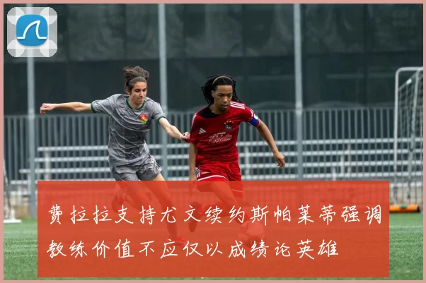 费拉拉支持尤文续约斯帕莱蒂强调教练价值不应仅以成绩论英雄
