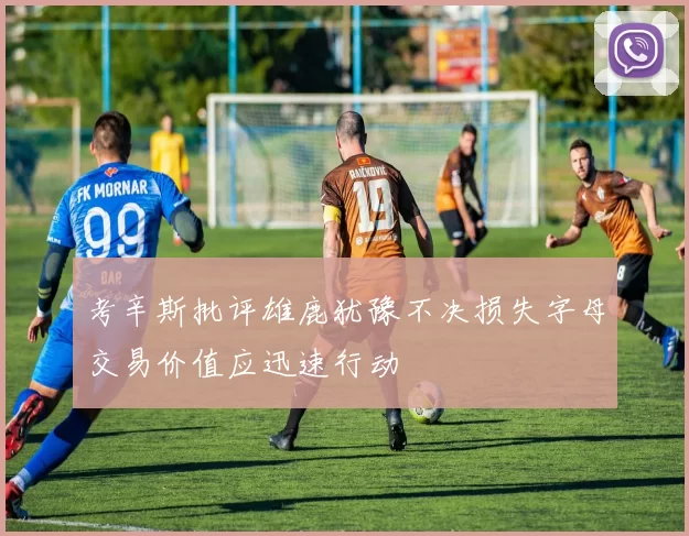 考辛斯批评雄鹿犹豫不决损失字母交易价值应迅速行动