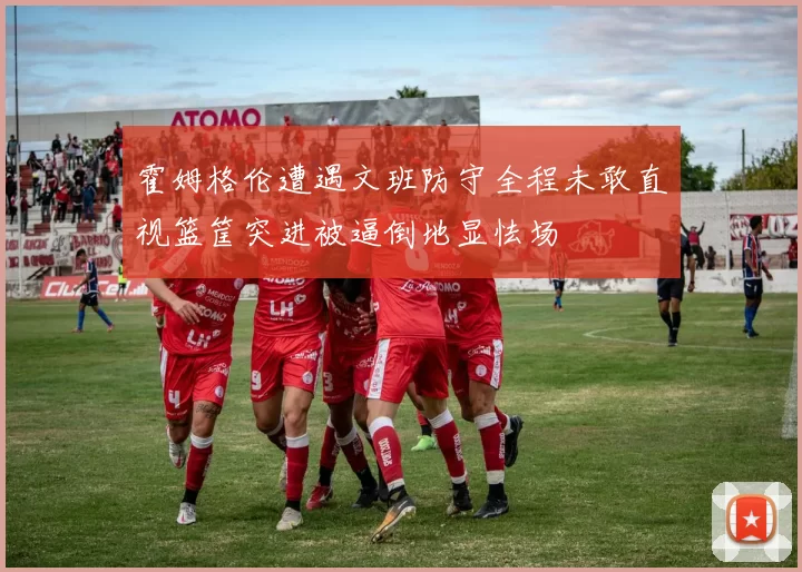 霍姆格伦遭遇文班防守全程未敢直视篮筐突进被逼倒地显怯场