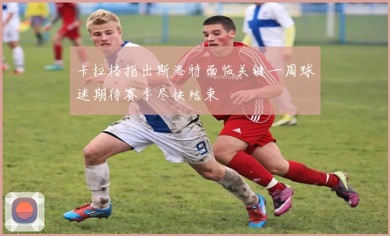 卡拉格指出斯洛特面临关键一周球迷期待赛季尽快结束