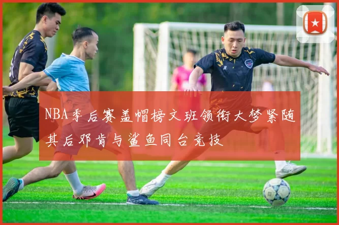NBA季后赛盖帽榜文班领衔大梦紧随其后邓肯与鲨鱼同台竞技