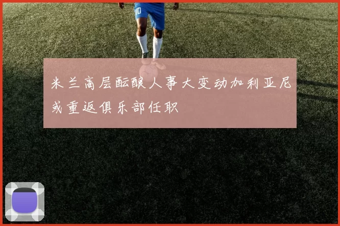 米兰高层酝酿人事大变动加利亚尼或重返俱乐部任职