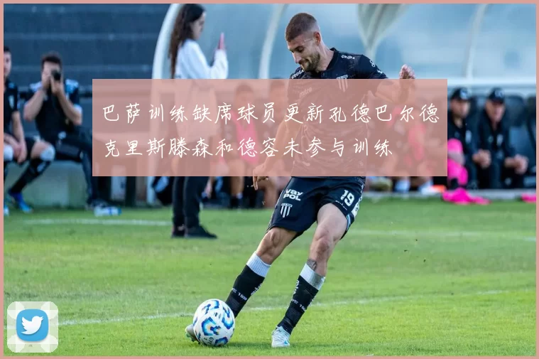 巴萨训练缺席球员更新孔德巴尔德克里斯滕森和德容未参与训练