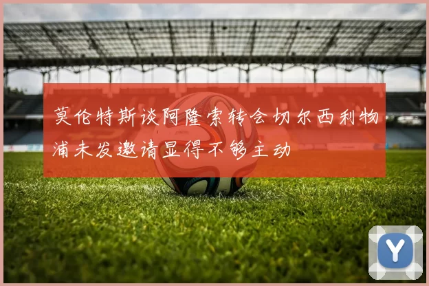 莫伦特斯谈阿隆索转会切尔西利物浦未发邀请显得不够主动