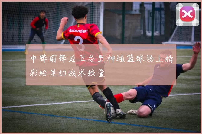 中锋前锋后卫各显神通篮球场上精彩纷呈的战术较量