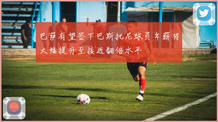 巴萨有望签下巴斯托尼球员年薪将大幅提升至接近翻倍水平
