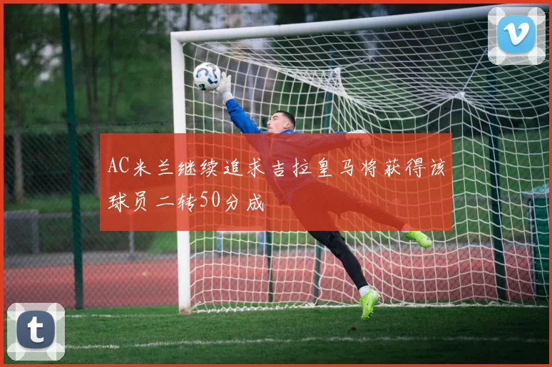 AC米兰继续追求吉拉皇马将获得该球员二转50分成