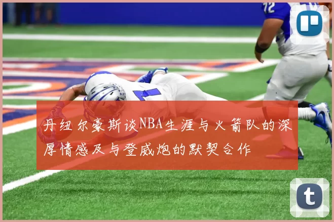 丹纽尔豪斯谈NBA生涯与火箭队的深厚情感及与登威炮的默契合作