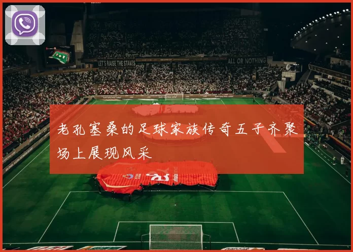 老孔塞桑的足球家族传奇五子齐聚场上展现风采
