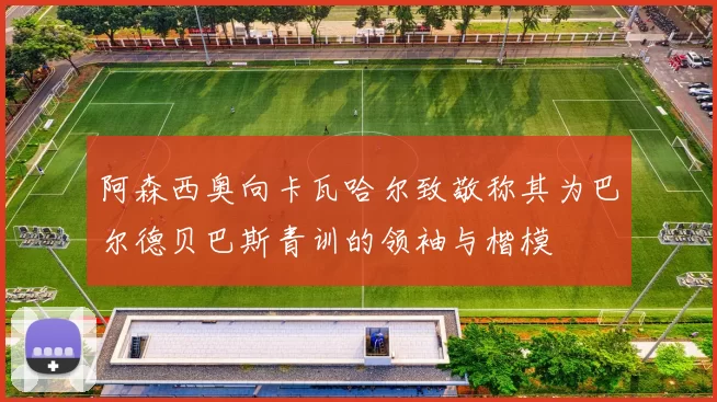 阿森西奥向卡瓦哈尔致敬称其为巴尔德贝巴斯青训的领袖与楷模