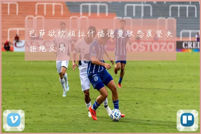 巴萨欲续租拉什福德曼联态度坚决拒绝交易